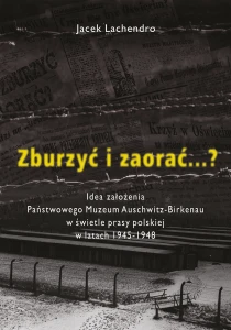 Jacek Lachedro - Zburzyć i zaorać...? Idea założenia Państwowego Muzeum Auschwitz-Birkenau w świetle prasy polskiej...