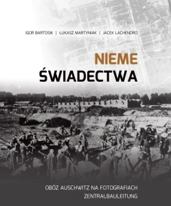 I. Bartosik, Ł. Martyniak, J. Lachendro - Nieme świadectwa. Obóz Auschwitz na fotografiach Zentralbauleitung